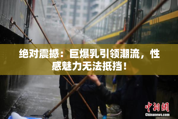 绝对震撼：巨爆乳引领潮流，性感魅力无法抵挡！
