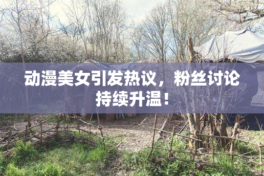 动漫美女引发热议，粉丝讨论持续升温！