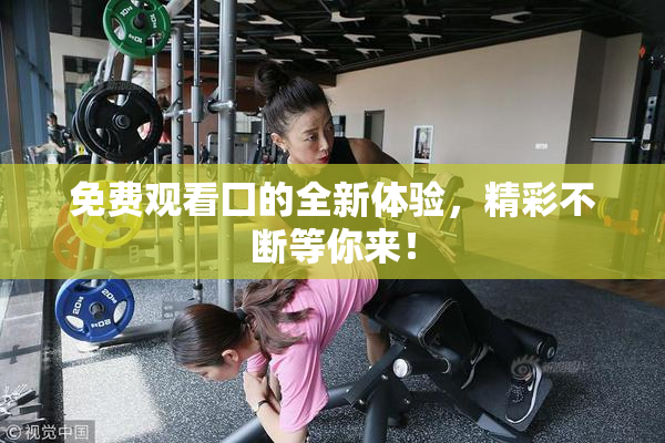 免费观看囗的全新体验，精彩不断等你来！