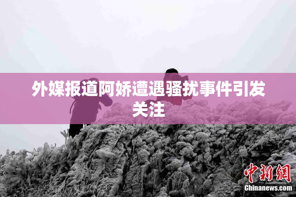 外媒报道阿娇遭遇骚扰事件引发关注
