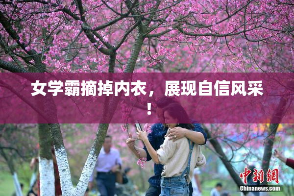 女学霸摘掉内衣，展现自信风采！