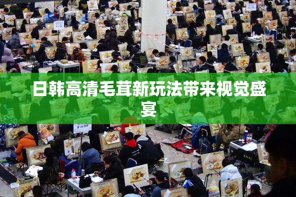 日韩高清毛茸新玩法带来视觉盛宴