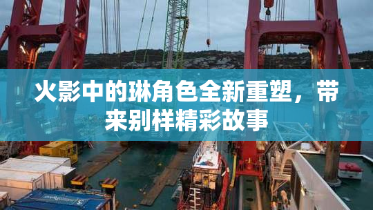 火影中的琳角色全新重塑，带来别样精彩故事