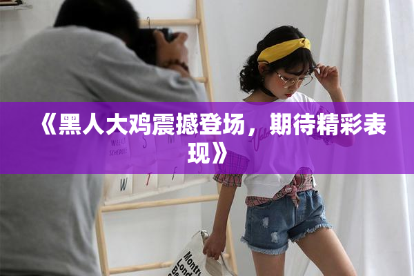 《黑人大鸡震撼登场，期待精彩表现》