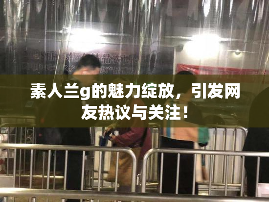 素人兰g的魅力绽放，引发网友热议与关注！