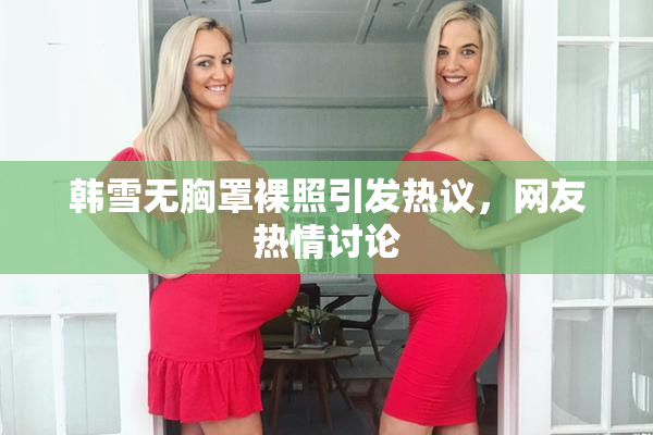 韩雪无胸罩裸照引发热议，网友热情讨论