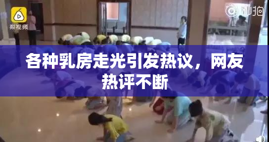 各种乳房走光引发热议，网友热评不断