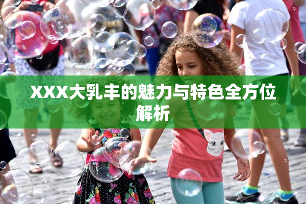 XXX大乳丰的魅力与特色全方位解析