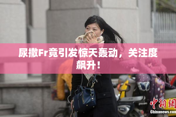 尿撒Fr竟引发惊天轰动，关注度飙升！