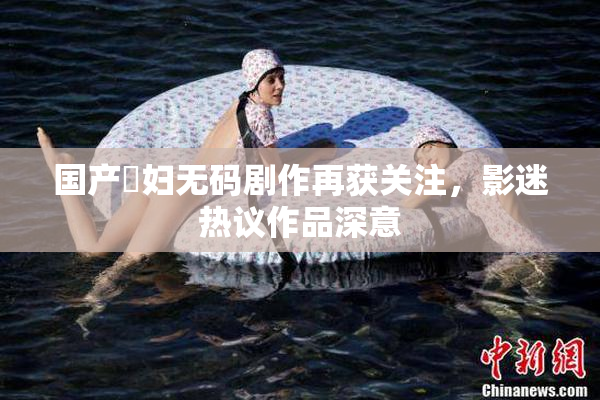 国产婬妇无码剧作再获关注，影迷热议作品深意