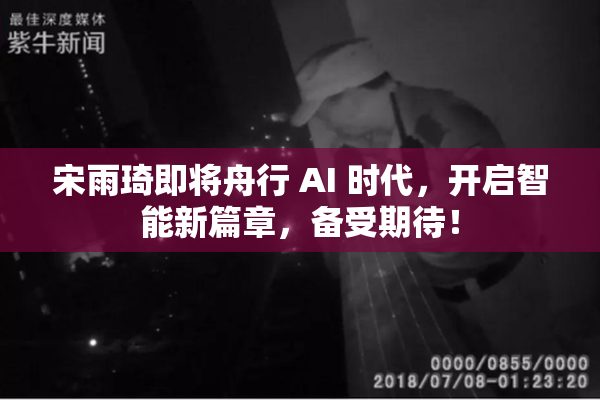 宋雨琦即将舟行 AI 时代，开启智能新篇章，备受期待！