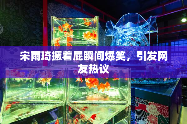 宋雨琦撅着屁瞬间爆笑，引发网友热议