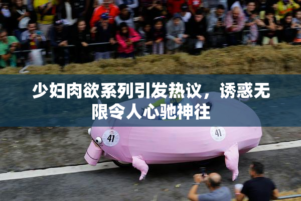 少妇肉欲系列引发热议，诱惑无限令人心驰神往
