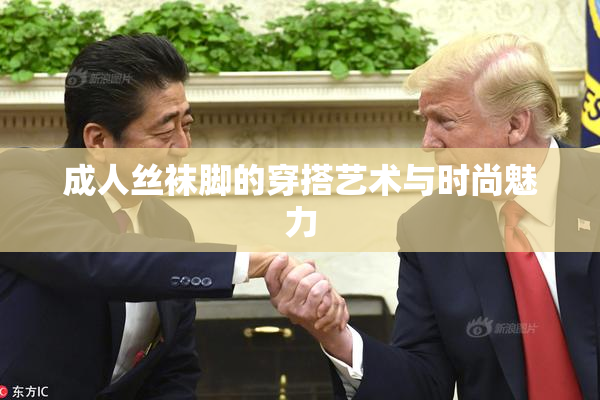 成人丝袜脚的穿搭艺术与时尚魅力