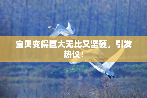 宝贝变得巨大无比又坚硬，引发热议！