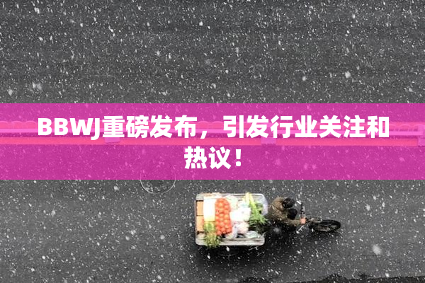 BBWJ重磅发布，引发行业关注和热议！