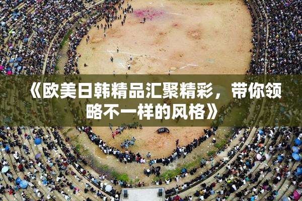《欧美日韩精品汇聚精彩，带你领略不一样的风格》