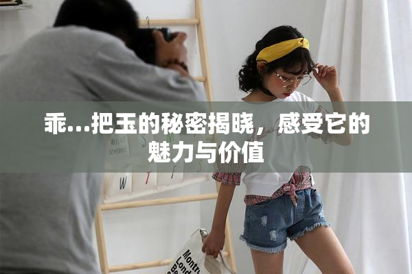 乖…把玉的秘密揭晓，感受它的魅力与价值