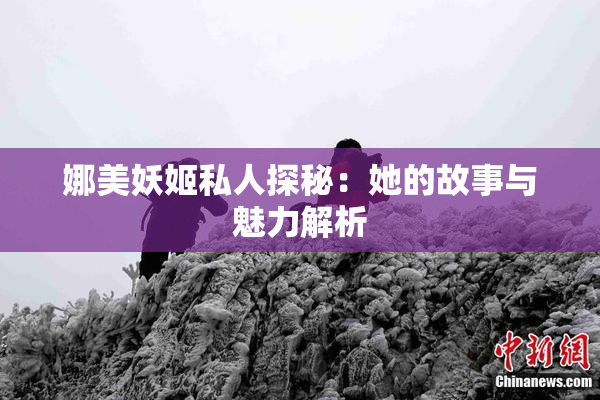 娜美妖姬私人探秘：她的故事与魅力解析