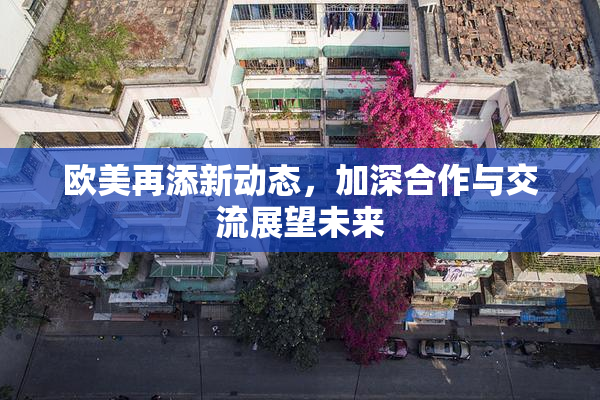 欧美再添新动态，加深合作与交流展望未来