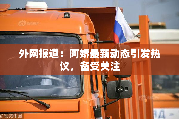 外网报道：阿娇最新动态引发热议，备受关注