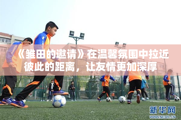 《雏田的邀请》在温馨氛围中拉近彼此的距离，让友情更加深厚