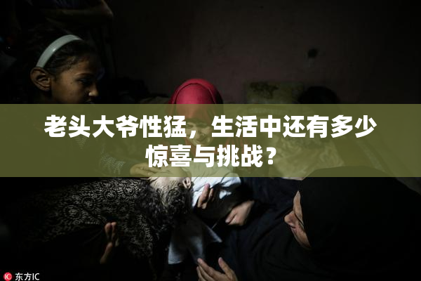 老头大爷性猛，生活中还有多少惊喜与挑战？