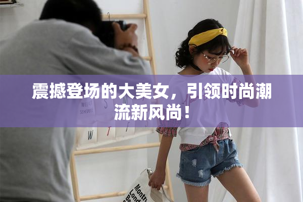 震撼登场的大美女，引领时尚潮流新风尚！