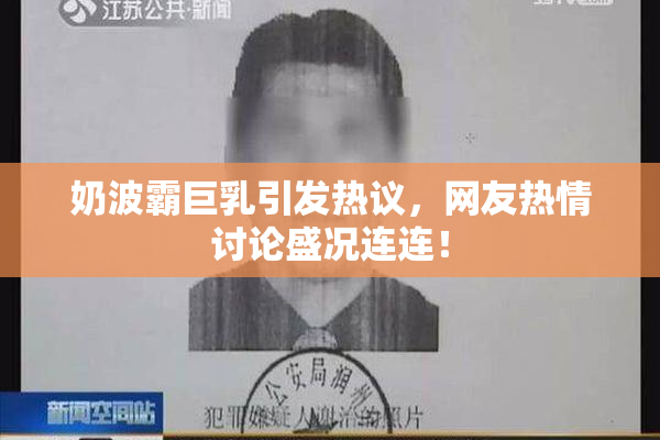 奶波霸巨乳引发热议，网友热情讨论盛况连连！