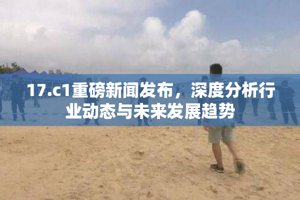 17.c1重磅新闻发布，深度分析行业动态与未来发展趋势