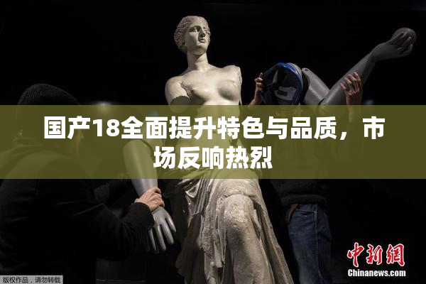 国产18全面提升特色与品质，市场反响热烈