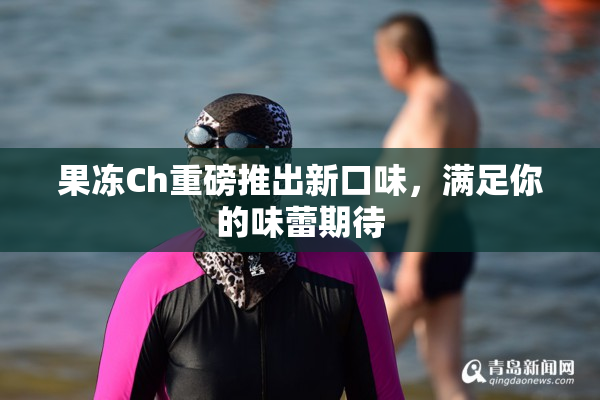果冻Ch重磅推出新口味，满足你的味蕾期待