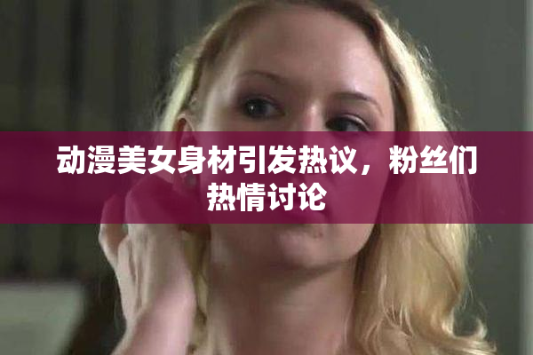 动漫美女身材引发热议，粉丝们热情讨论