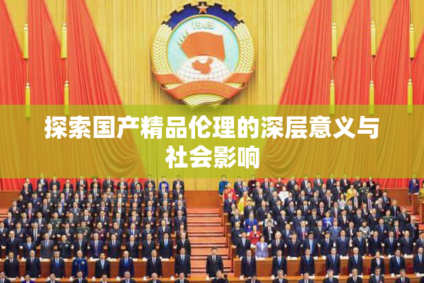 探索国产精品伦理的深层意义与社会影响