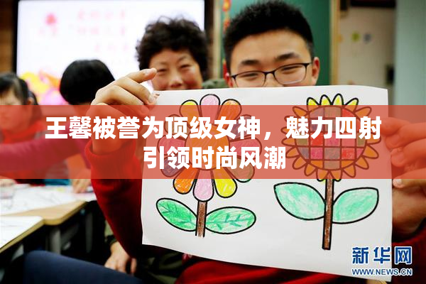 王馨被誉为顶级女神，魅力四射引领时尚风潮