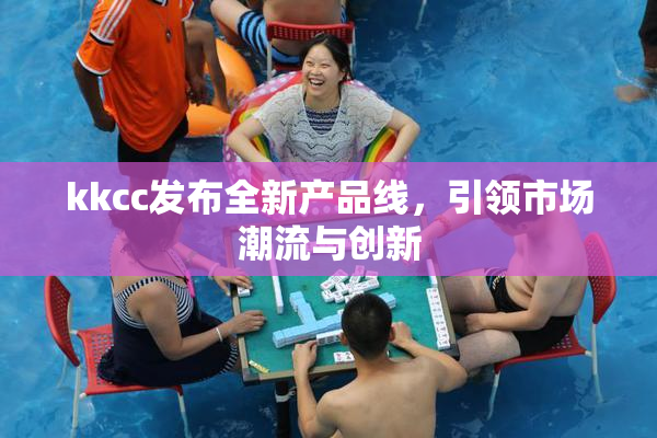 kkcc发布全新产品线，引领市场潮流与创新