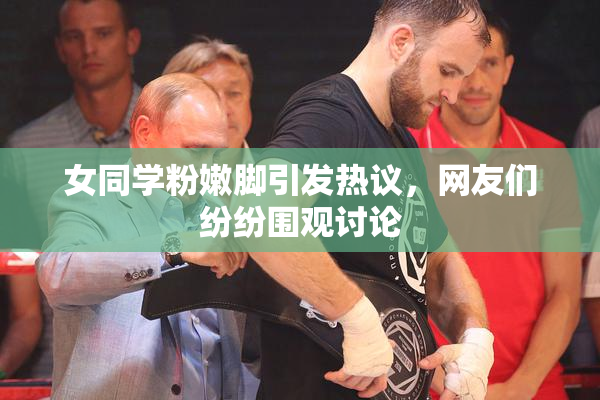 女同学粉嫩脚引发热议，网友们纷纷围观讨论