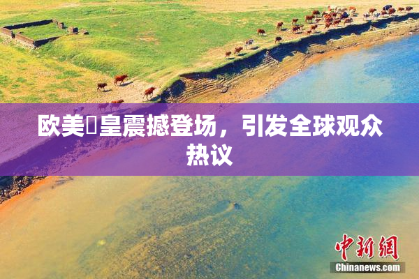 欧美嘼皇震撼登场，引发全球观众热议