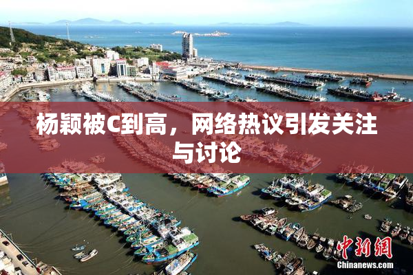 杨颖被C到高，网络热议引发关注与讨论