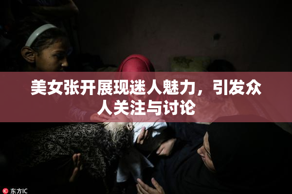 美女张开展现迷人魅力，引发众人关注与讨论