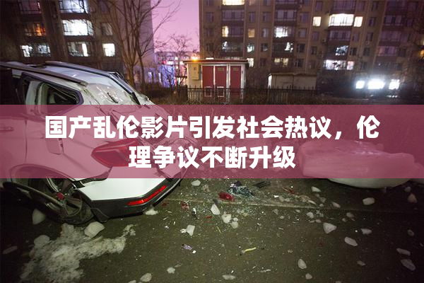 国产乱伦影片引发社会热议，伦理争议不断升级