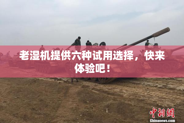 老湿机提供六种试用选择，快来体验吧！
