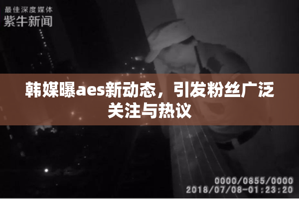 韩媒曝aes新动态，引发粉丝广泛关注与热议