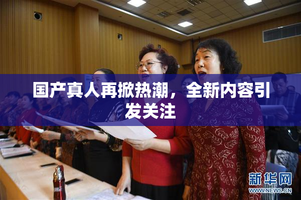国产真人再掀热潮，全新内容引发关注