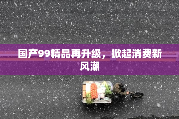 国产99精品再升级，掀起消费新风潮