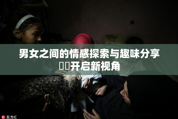 男女之间的情感探索与趣味分享❌‌开启新视角