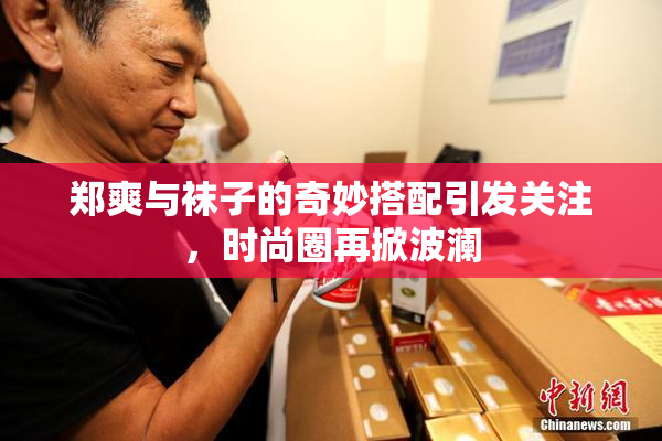 郑爽与袜子的奇妙搭配引发关注，时尚圈再掀波澜