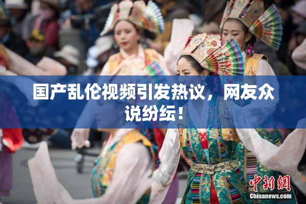 国产乱伦视频引发热议，网友众说纷纭！