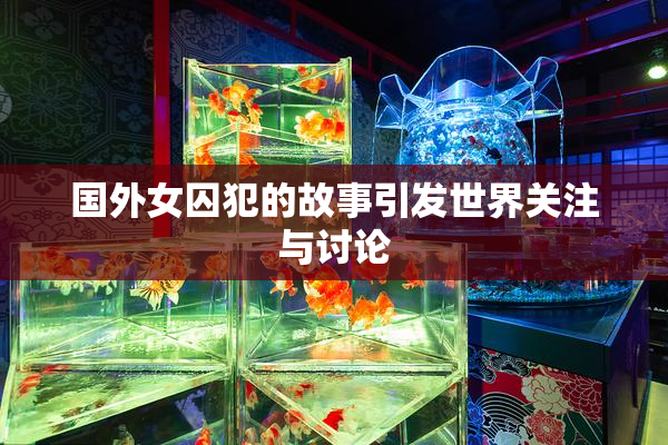 国外女囚犯的故事引发世界关注与讨论