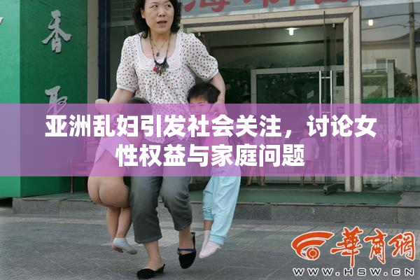 亚洲乱妇引发社会关注，讨论女性权益与家庭问题